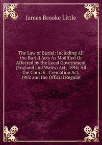 The Law of Burial: Including All the Burial Acts As Modified Or Affected by the Local Government (England and Wales) Act, 1894; All the Church . Cremation Act, 1902 and the Official Regulat