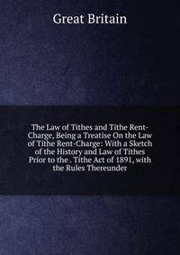 The Law of Tithes and Tithe Rent-Charge, Being a Treatise On the Law of Tithe Rent-Charge: With a Sketch of the History and Law of Tithes Prior to the . Tithe Act of 1891, with the Rules Thereunder