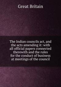 The Indian councils act, and the acts amending it: with all official papers connected therewith and the rules for the conduct of business at meetings of the council