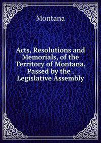 Acts, Resolutions and Memorials, of the Territory of Montana, Passed by the . Legislative Assembly