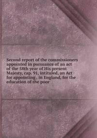 Second report of the commissioners appointed in pursuance of an act of the 58th year of His present Majesty, cap. 91, intituled, an Act for appointing . in England, for the education of the poor