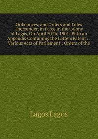Ordinances, and Orders and Rules Thereunder, in Force in the Colony of Lagos, On April 30Th, 1901: With an Appendix Containing the Letters Patent . : Various Acts of Parliament : Orders of the
