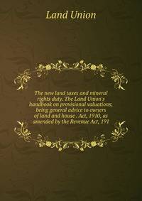 The new land taxes and mineral rights duty. The Land Union's handbook on provisional valuations; being general advice to owners of land and house . Act, 1910, as amended by the Revenue Act, 191