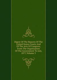 Digest Of The Reports Of The United States Courts And Of The Acts Of Congress, From The Organization Of The Government To July, 1877, Volume 3