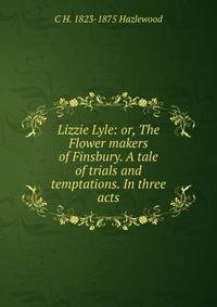 Lizzie Lyle: or, The Flower makers of Finsbury. A tale of trials and temptations. In three acts