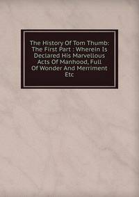 The History Of Tom Thumb: The First Part : Wherein Is Declared His Marvellous Acts Of Manhood, Full Of Wonder And Merriment Etc