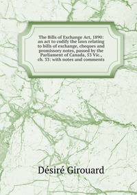 The Bills of Exchange Act, 1890: an act to codify the laws relating to bills of exchange, cheques and promissory notes, passed by the Parliament of Canada, 53 Vic., ch. 33: with notes and comments