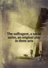 The suffragent, a social satire, an original play in three acts