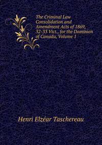 The Criminal Law Consolidation and Amendment Acts of 1869, 32-33 Vict., for the Dominion of Canada, Volume 1
