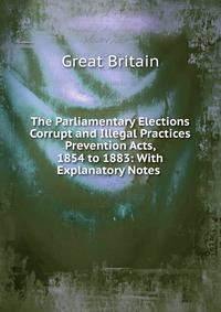 The Parliamentary Elections Corrupt and Illegal Practices Prevention Acts, 1854 to 1883: With Explanatory Notes .