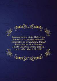 Reauthorization of the Hate Crime Statistics Act: hearing before the Committee on the Judiciary, United States Senate, One Hundred Fourth Congress, second session, on S. 1624 . March 19, 1996