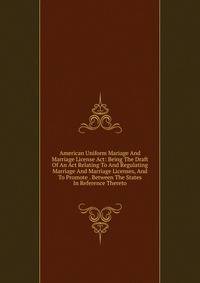 American Uniform Mariage And Marriage License Act: Being The Draft Of An Act Relating To And Regulating Marriage And Marriage Licenses, And To Promote . Between The States In Reference Thereto