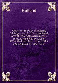 Charter of the City of Holland, Michigan. Act No. 271 of the Local Acts of 1893, Approved March 8, 1893, As Amended by Act No. 427 of the Local Acts . Acts of 1905, and Acts Nos. 417 and 737 O