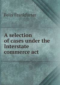A selection of cases under the Interstate commerce act