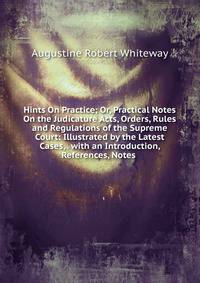 Hints On Practice; Or, Practical Notes On the Judicature Acts, Orders, Rules and Regulations of the Supreme Court: Illustrated by the Latest Cases, . with an Introduction, References, Notes .