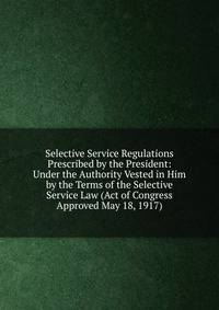 Selective Service Regulations Prescribed by the President: Under the Authority Vested in Him by the Terms of the Selective Service Law (Act of Congress Approved May 18, 1917)