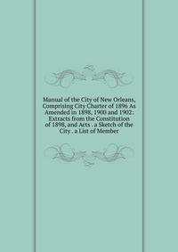 Manual of the City of New Orleans, Comprising City Charter of 1896 As Amended in 1898, 1900 and 1902: Extracts from the Constitution of 1898, and Acts . a Sketch of the City . a List of Member