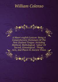 A Maori-english Lexicon: Being A Comprehensive Dictionary Of The New Zealand Tongue: Including Mythical, Mythological, "taboo" Or Sacred, Genealogical . Things, Acts, And Places In Ancient Times