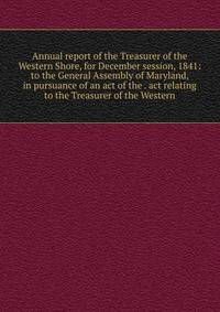 Annual report of the Treasurer of the Western Shore, for December session, 1841: to the General Assembly of Maryland, in pursuance of an act of the . act relating to the Treasurer of the Western