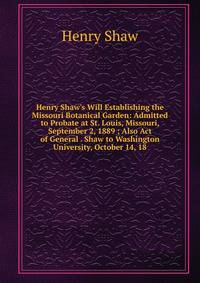 Henry Shaw's Will Establishing the Missouri Botanical Garden: Admitted to Probate at St. Louis, Missouri, September 2, 1889 ; Also Act of General . Shaw to Washington University, October 14, 18