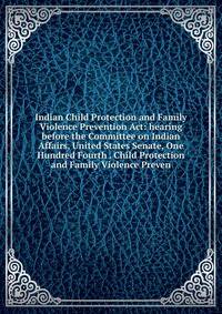 Indian Child Protection and Family Violence Prevention Act: hearing before the Committee on Indian Affairs, United States Senate, One Hundred Fourth . Child Protection and Family Violence Preven