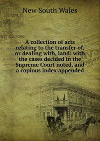 A collection of acts relating to the transfer of, or dealing with, land: with the cases decided in the Supreme Court noted, and a copious index appended