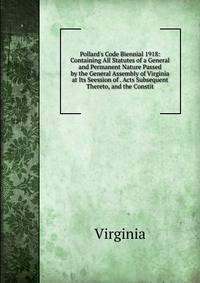 Pollard's Code Biennial 1918: Containing All Statutes of a General and Permanent Nature Passed by the General Assembly of Virginia at Its Seession of . Acts Subsequent Thereto, and the Constit