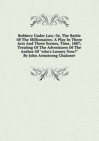Robbery Under Law; Or, The Battle Of The Millionaires; A Play In Three Acts And Three Scenes, Time, 1887; Treating Of The Adventures Of The Author Of "who's Looney Now?" By John Armstrong Chaloner