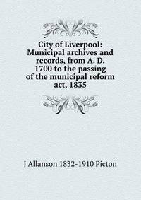 City of Liverpool: Municipal archives and records, from A. D. 1700 to the passing of the municipal reform act, 1835