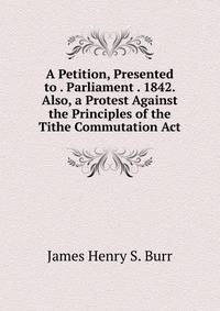 A Petition, Presented to . Parliament . 1842. Also, a Protest Against the Principles of the Tithe Commutation Act
