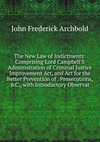 The New Law of Indictments: Comprising Lord Campbell'S Administration of Criminal Justice Improvement Act, and Act for the Better Prevention of . Prosecutions, &amp;C., with Introductory Observat
