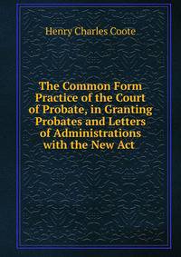 The Common Form Practice of the Court of Probate, in Granting Probates and Letters of Administrations with the New Act .