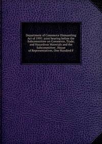 Department of Commerce Dismantling Act of 1995: joint hearing before the Subcommittee on Commerce, Trade, and Hazardous Materials and the Subcommittee . House of Representatives, One Hundred F