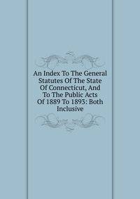 An Index To The General Statutes Of The State Of Connecticut, And To The Public Acts Of 1889 To 1893: Both Inclusive
