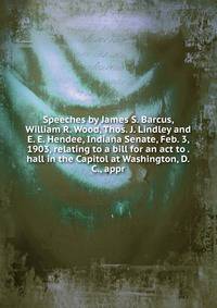 Speeches by James S. Barcus, William R. Wood, Thos. J. Lindley and E. E. Hendee, Indiana Senate, Feb. 3, 1903, relating to a bill for an act to . hall in the Capitol at Washington, D.C., appr