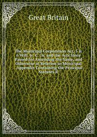 The Municipal Corporation Act, 5 &amp; 6 Will. Iv. C. 76, and the Acts Since Passed for Amending the Same, and Otherwise in Relation to Municipal . Appendix Containing the Principal Statutes R
