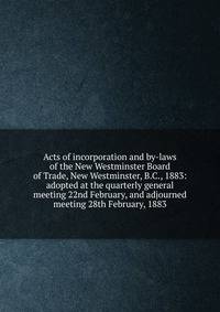 Acts of incorporation and by-laws of the New Westminster Board of Trade, New Westminster, B.C., 1883: adopted at the quarterly general meeting 22nd February, and adjourned meeting 28th February, 1883