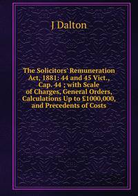 The Solicitors' Remuneration Act, 1881: 44 and 45 Vict., Cap. 44 ; with Scale of Charges, General Orders, Calculations Up to ?1000,000, and Precedents of Costs