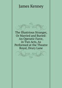 The Illustrious Stranger, Or Married and Buried: An Operatic Farce, in Two Acts, As Performed at the Theatre Royal, Drury Lane