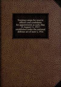 Training camps for reserve officers and candidates for appointment as such, May 15-August 11, 1917: established under the national defense act of June 3, 1916