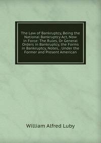 The Law of Bankruptcy, Being the National Bankruptcy Act, Now in Force: The Rules, Or General Orders in Bankruptcy, the Forms in Bankruptcy, Notes, . Under the Former and Present American