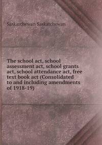 The school act, school assessment act, school grants act, school attendance act, free text book act (Consolidated to and including amendments of 1918-19)