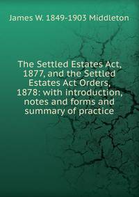 The Settled Estates Act, 1877, and the Settled Estates Act Orders, 1878: with introduction, notes and forms and summary of practice