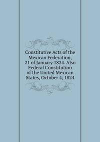 Constitutive Acts of the Mexican Federation, 21 of January 1824. Also Federal Constitution of the United Mexican States, October 4, 1824