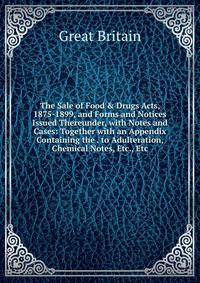 The Sale of Food &amp; Drugs Acts, 1875-1899, and Forms and Notices Issued Thereunder, with Notes and Cases: Together with an Appendix Containing the . to Adulteration, Chemical Notes, Etc., Etc