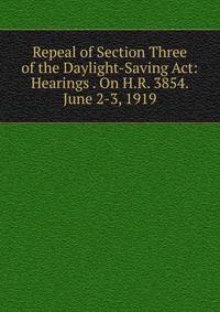 Repeal of Section Three of the Daylight-Saving Act: Hearings . On H.R. 3854. June 2-3, 1919