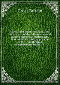Railway and canal traffic act, 1888. An analysis of the railway rates and charges order confirmation acts, 1891 and 1892, showing (a.) a list of the . classification of merchandise traffic. (d.)