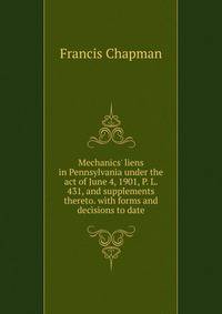 Mechanics' liens in Pennsylvania under the act of June 4, 1901, P. L. 431, and supplements thereto. with forms and decisions to date