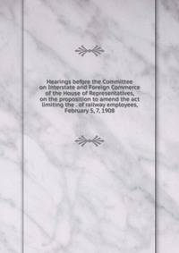 Hearings before the Committee on Interstate and Foreign Commerce of the House of Representatives, on the proposition to amend the act limiting the . of railway employees, February 5, 7, 1908
