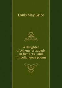 A daughter of Athens: a tragedy in five acts : and miscellaneous poems